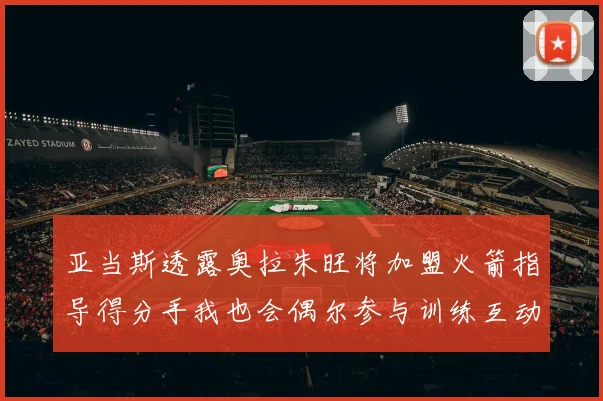 亚当斯透露奥拉朱旺将加盟火箭指导得分手我也会偶尔参与训练互动