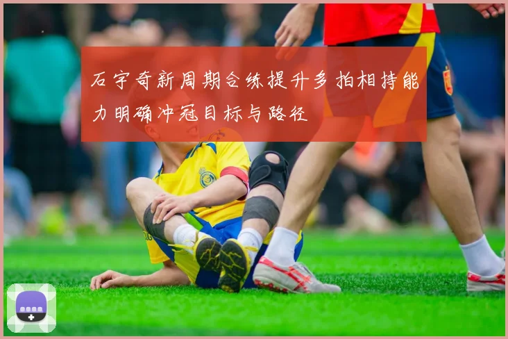 石宇奇新周期合练提升多拍相持能力明确冲冠目标与路径