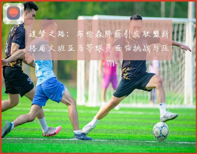 追梦之路：布伦森降薪引发联盟新格局文班亚马等球员面临挑战与压力