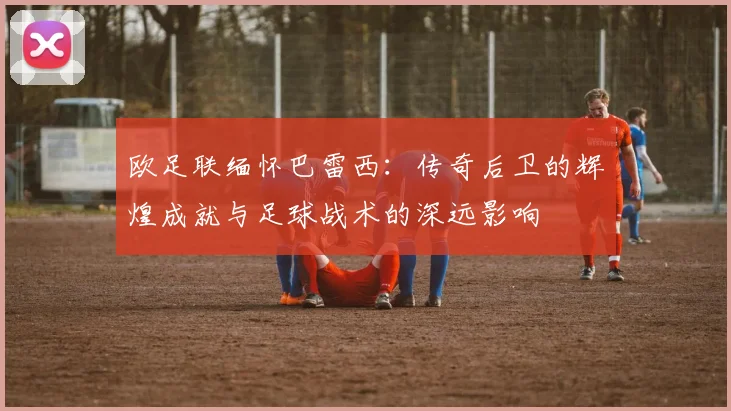 欧足联缅怀巴雷西：传奇后卫的辉煌成就与足球战术的深远影响
