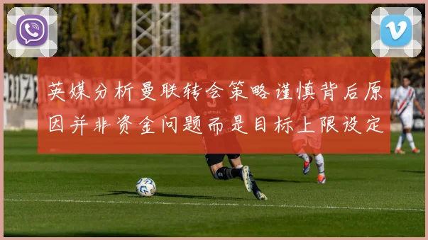 英媒分析曼联转会策略谨慎背后原因并非资金问题而是目标上限设定