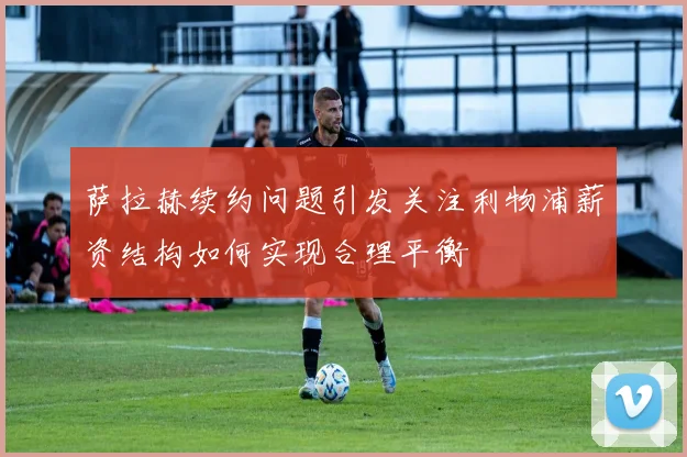 萨拉赫续约问题引发关注利物浦薪资结构如何实现合理平衡