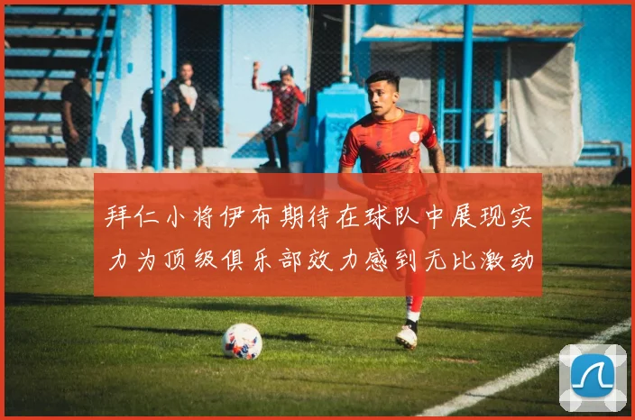 拜仁小将伊布期待在球队中展现实力为顶级俱乐部效力感到无比激动