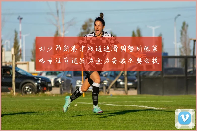 刘少昂新赛季短道速滑调整训练策略专注弯道发力全力备战冬奥会提升速度