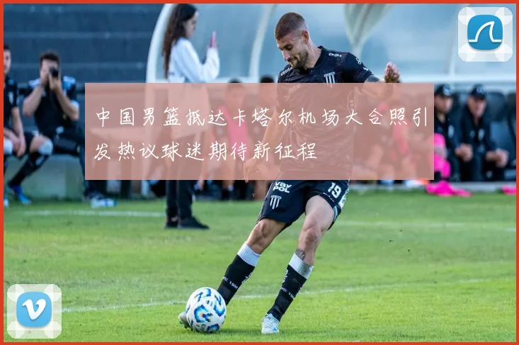 中国男篮抵达卡塔尔机场大合照引发热议球迷期待新征程