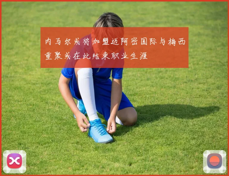 内马尔或将加盟迈阿密国际与梅西重聚或在此结束职业生涯