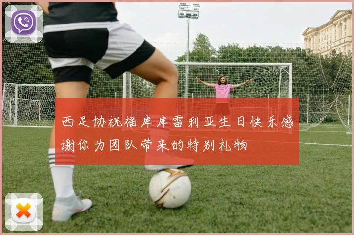 西足协祝福库库雷利亚生日快乐感谢你为团队带来的特别礼物