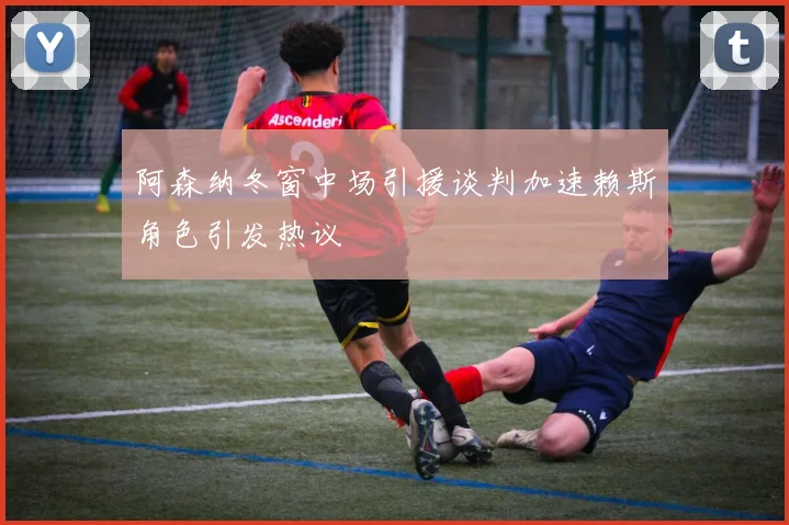 阿森纳冬窗中场引援谈判加速赖斯角色引发热议
