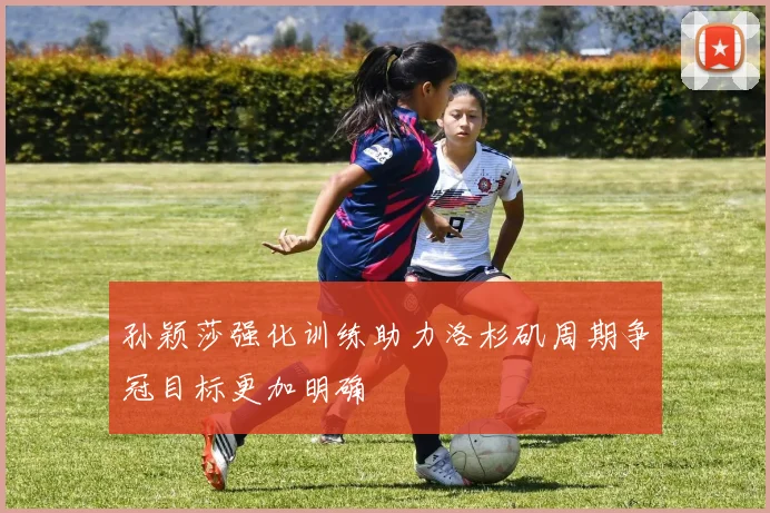 孙颖莎强化训练助力洛杉矶周期争冠目标更加明确