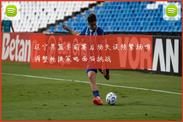 辽宁男篮季前赛后场失误频繁杨鸣调整轮换策略面临挑战